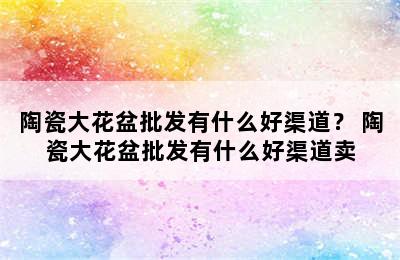 陶瓷大花盆批发有什么好渠道？ 陶瓷大花盆批发有什么好渠道卖